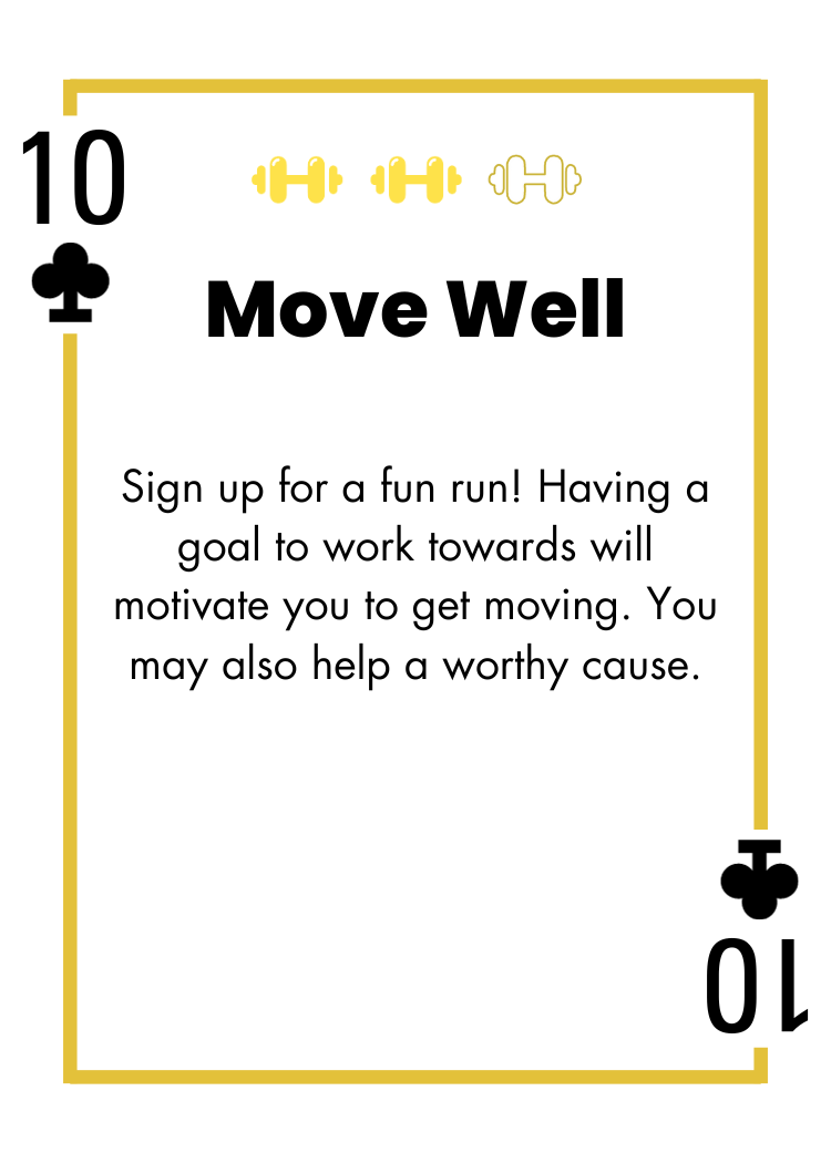 10 of Clubs - Move Well - Sign up for a fun run! Having a goal to work towards will motivate you to get moving. You may also help a worthy cause.