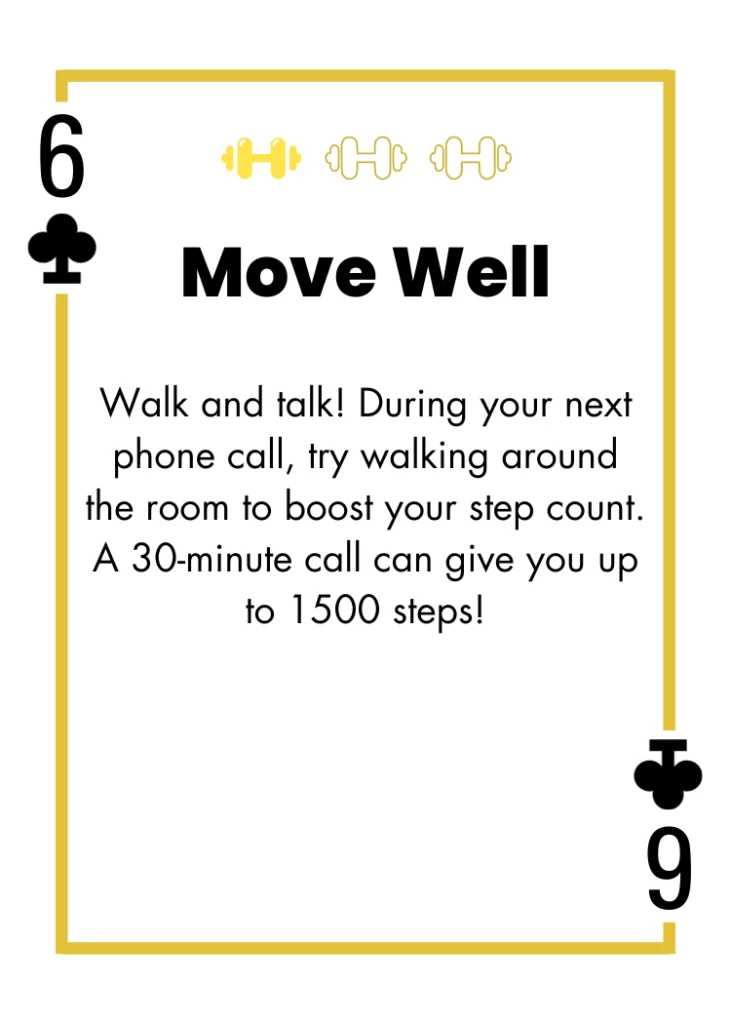 6 of Clubs - Move Well - Walk and talk! During your next phone call, try walking around the room to boost your step count. A 30-minute call can give you up to 1500 steps!