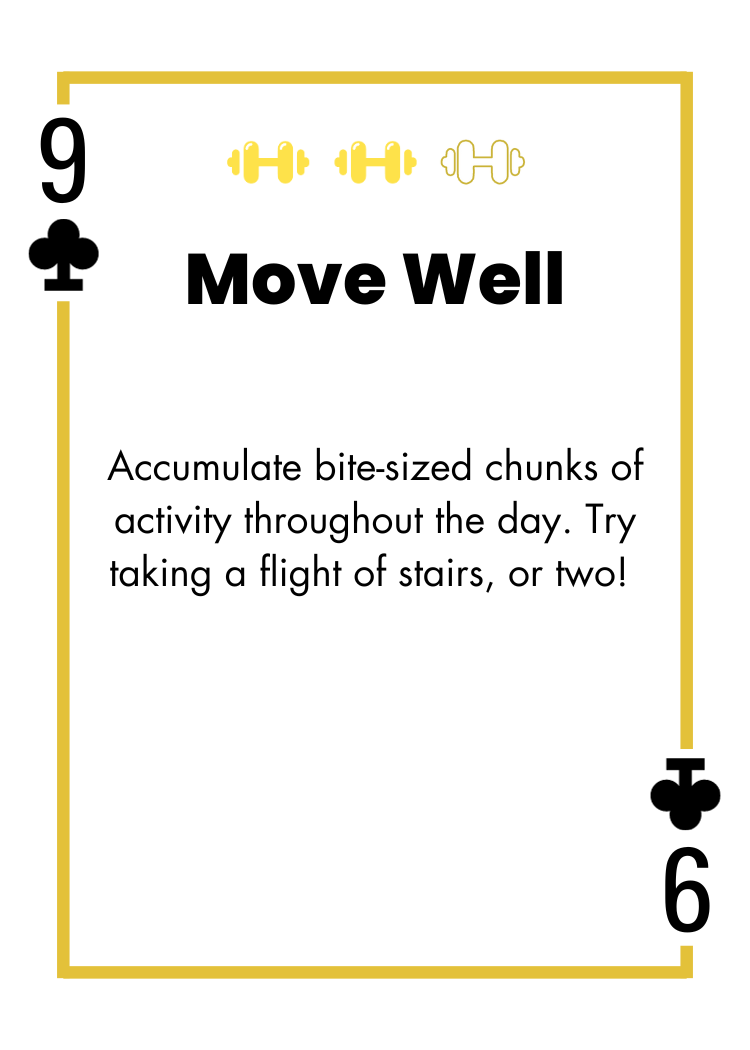 9 of Clubs - Move Well - Accumulate bite-sized chunks of activity throughout the day. Try taking a flight of stairs, or two!