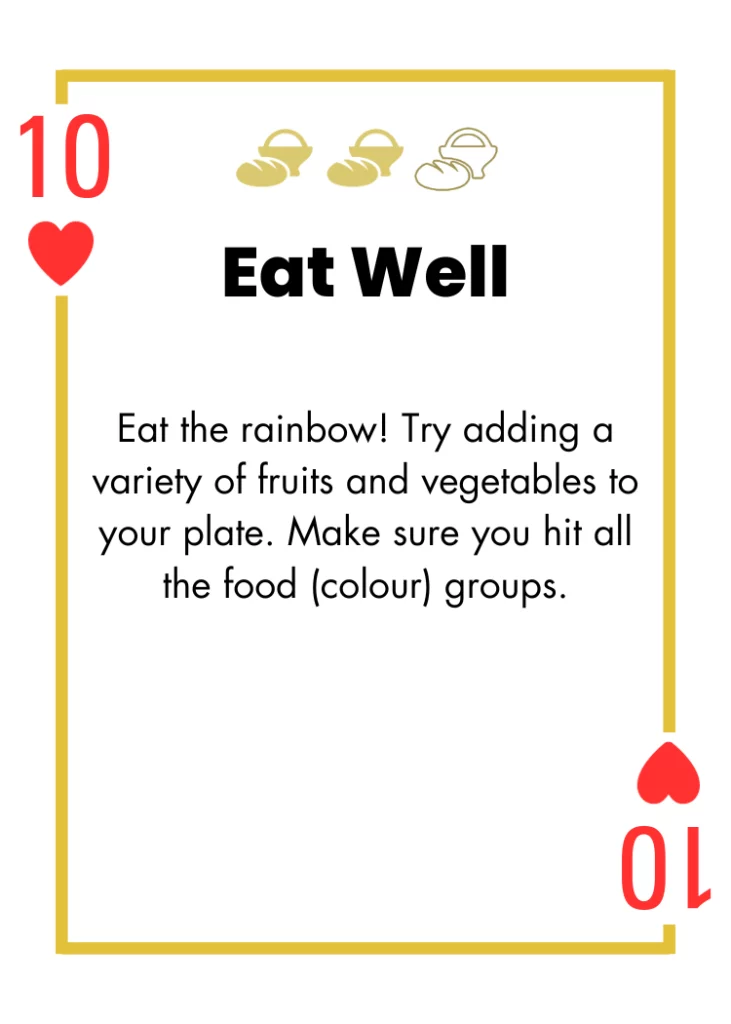 10 of Hearts- Eat Well - Eat the rainbow! Try adding a variety of fruits and vegetables to your plate. Make sure you hit all the food (colour) groups.