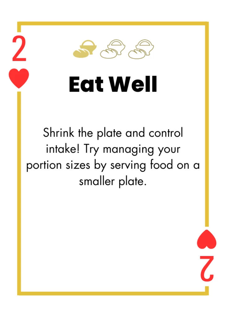 2 of Hearts- Eat Well - Shrink the plate and control intake! Try managing your portion sizes by serving food on a smaller plate.