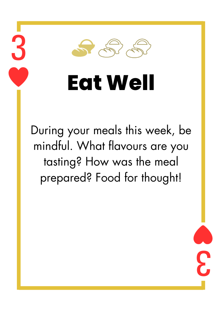 3 of Hearts- Eat Well - During your meals this week, be mindful. What flavours are you tasting? How was the meal prepared? Food for thought!