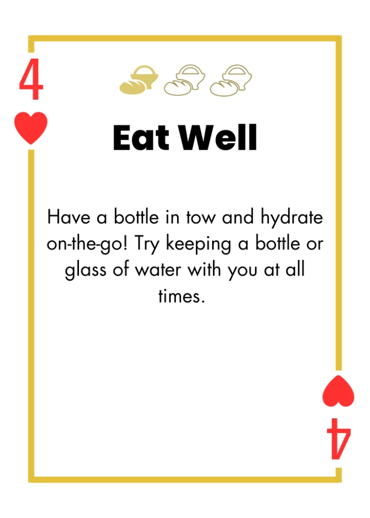 4 of Hearts- Eat Well - Have a bottle in tow and hydrate on-the-go! Try keeping a bottle or glass of water with you at all times.