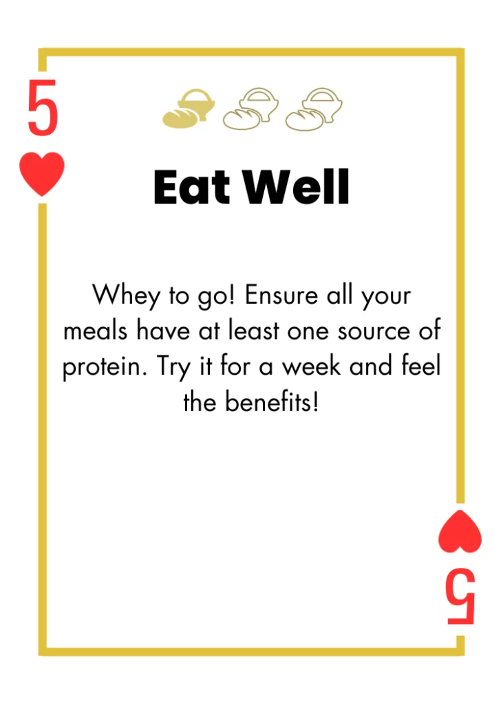 5 of Hearts- Eat Well - Whey to go! Ensure all your meals have at least one source of protein. Try it for a week and feel the benefits!