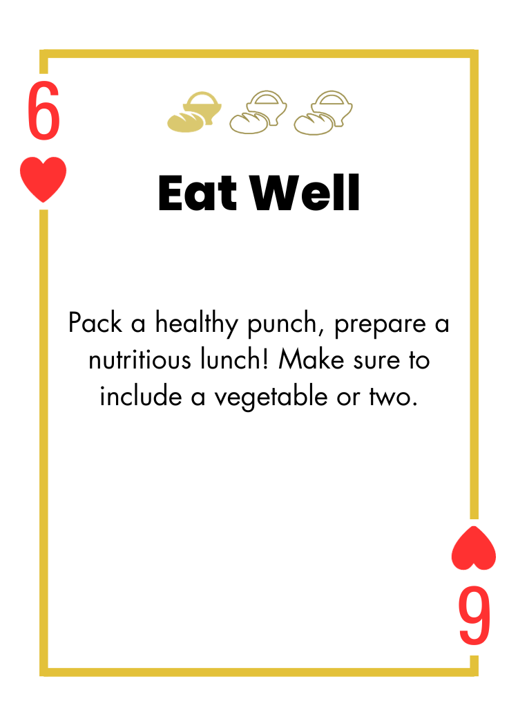 6 of Hearts- Eat Well - Pack a healthy punch, prepare a nutritious lunch! Make sure to include a vegetable or two.