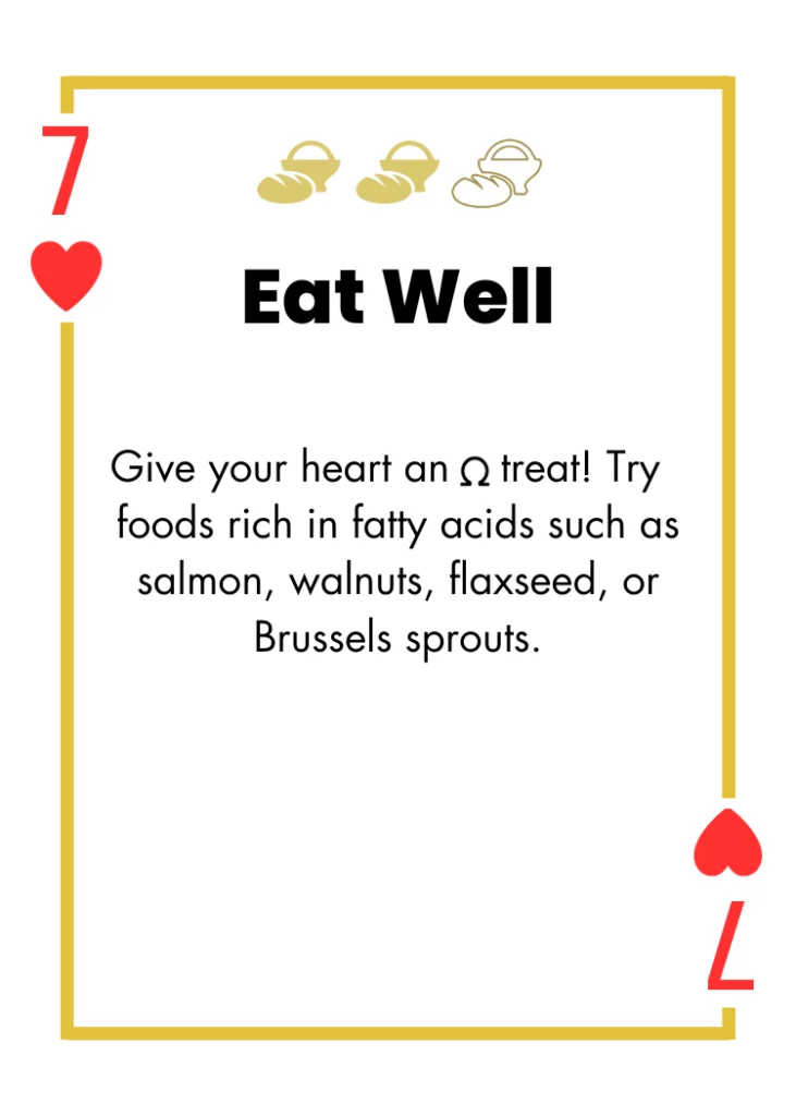 7 of Hearts- Eat Well - Give your heart an omega treat! Try foods rich in fatty acids such as salmon, walnuts, flaxseed, or Brussels sprouts.