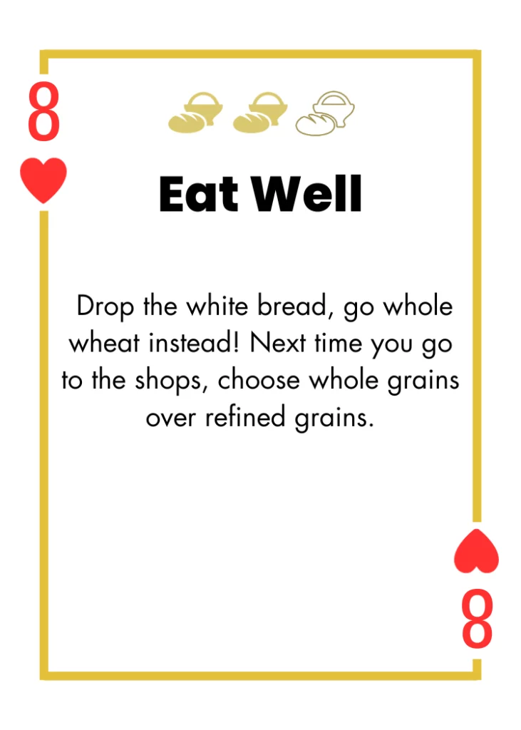 8 of Hearts- Eat Well - Drop the white bread, go whole wheat instead! Next time you go to the shops, choose whole grains over refined grains.