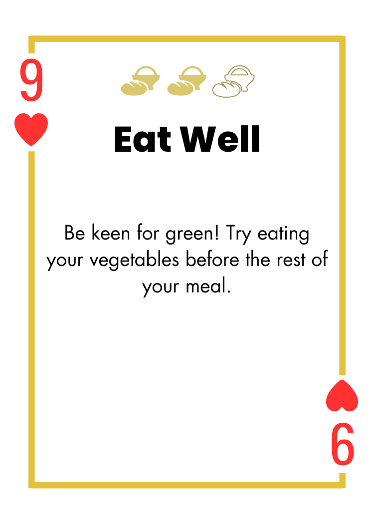 9 of Hearts- Eat Well - Be keen for green! Try eating your vegetables before the rest of your meal.