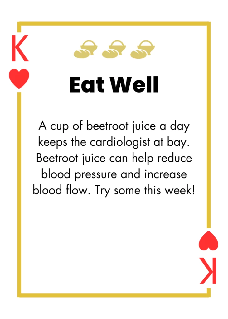 King of Hearts- Eat Well - A cup of beetroot juice a day keeps the cardiologist at bay. Beetroot juice can help reduce blood pressure and increase blood flow. Try some this week!