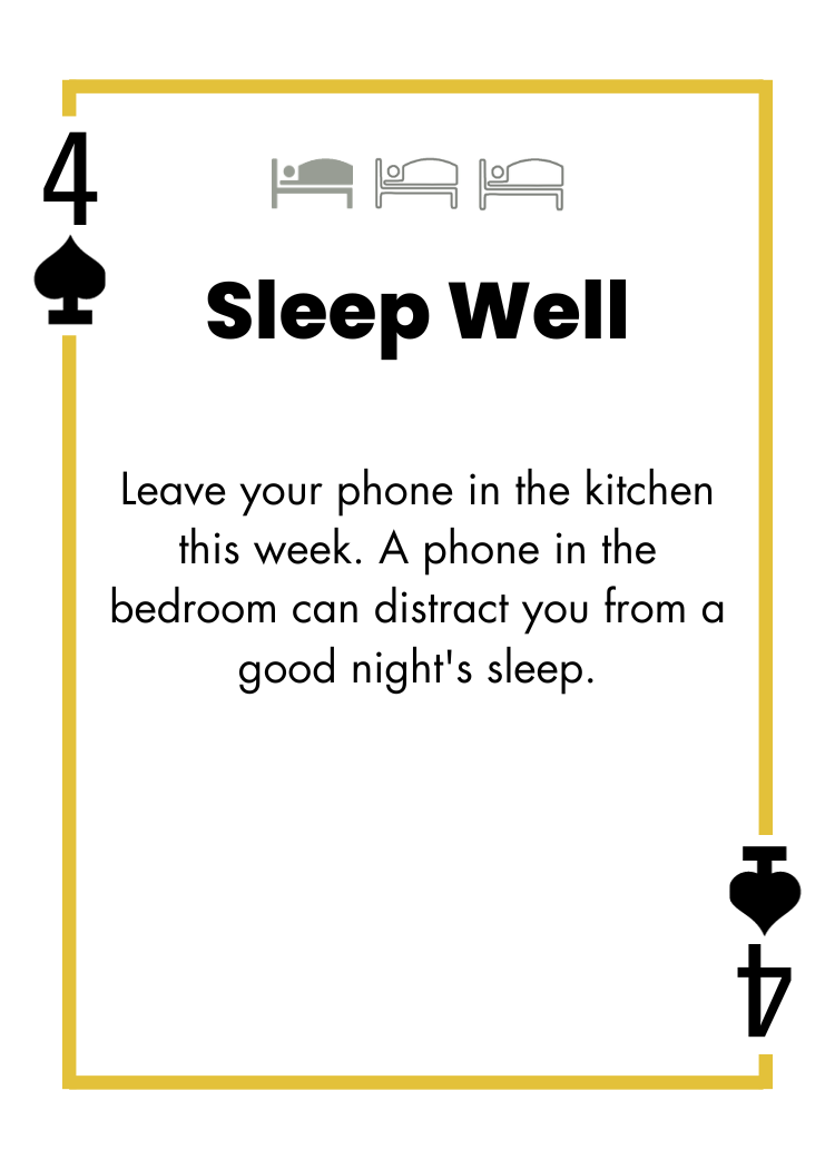 4 of Spades - Sleep Well - Leave your phone in the kitchen this week. A phone in the bedroom can distract you from a good night's sleep