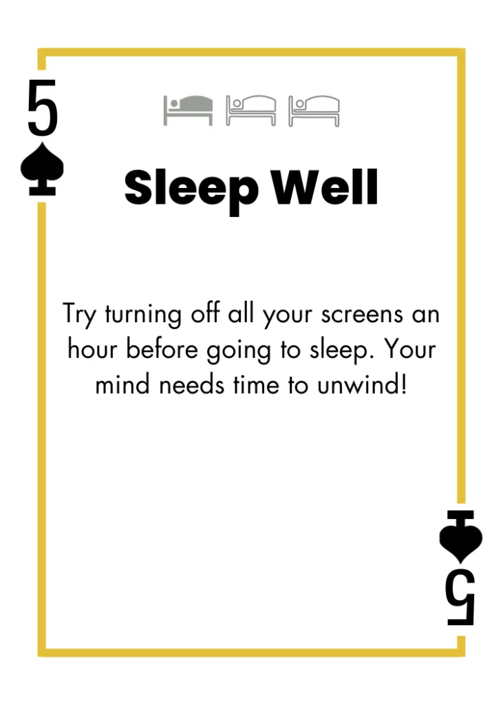 5 of Spades - Sleep Well - Try turning off all your screens an hour before going to sleep. Your mind needs time to unwind!