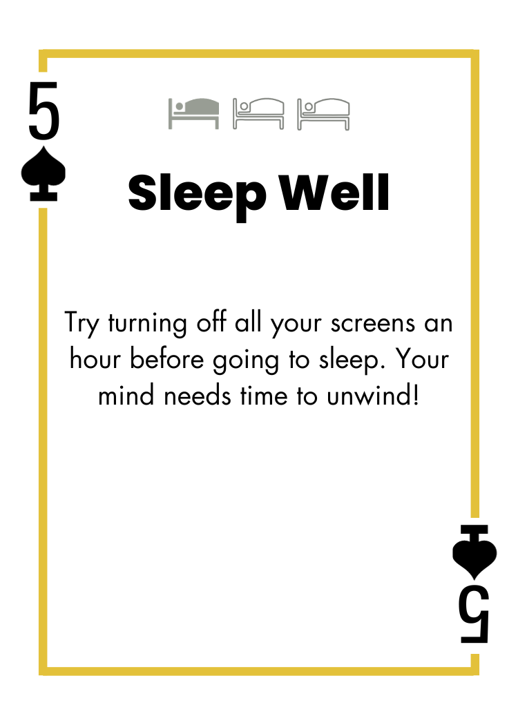 5 of Spades - Sleep Well - Try turning off all your screens an hour before going to sleep. Your mind needs time to unwind!