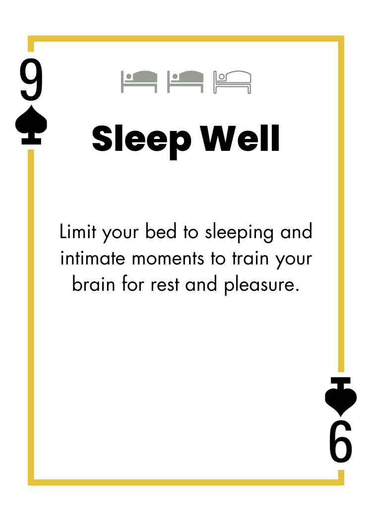 9 of Spades - Sleep Well - Limit your bed to sleeping and intimate moments to train your brain for rest and pleasure.