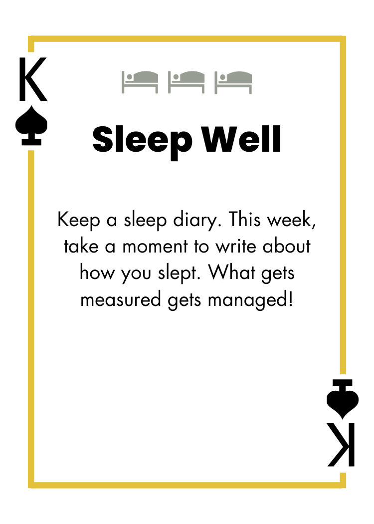 King of Spades - Sleep Well - Keep a sleep diary. This week, take a moment to write about how you slept. What gets measured gets managed!