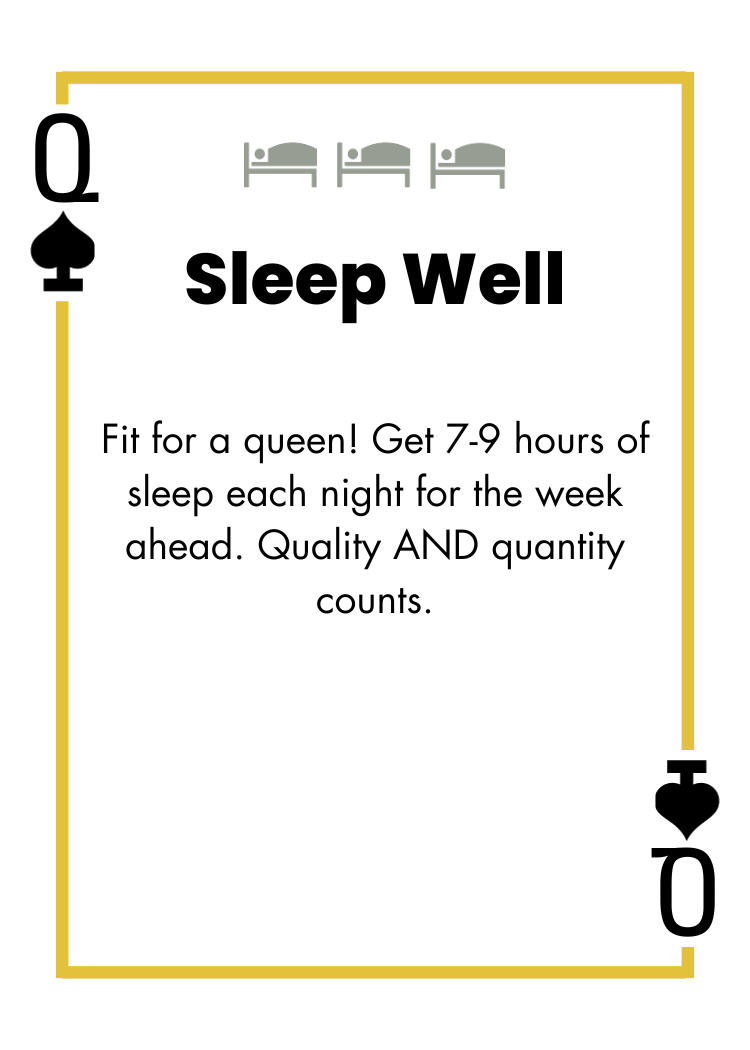 Queen of Spades - Sleep Well - Fit for a queen! Get 7-9 hours of sleep each night for the week ahead. Quality AND quantity counts.